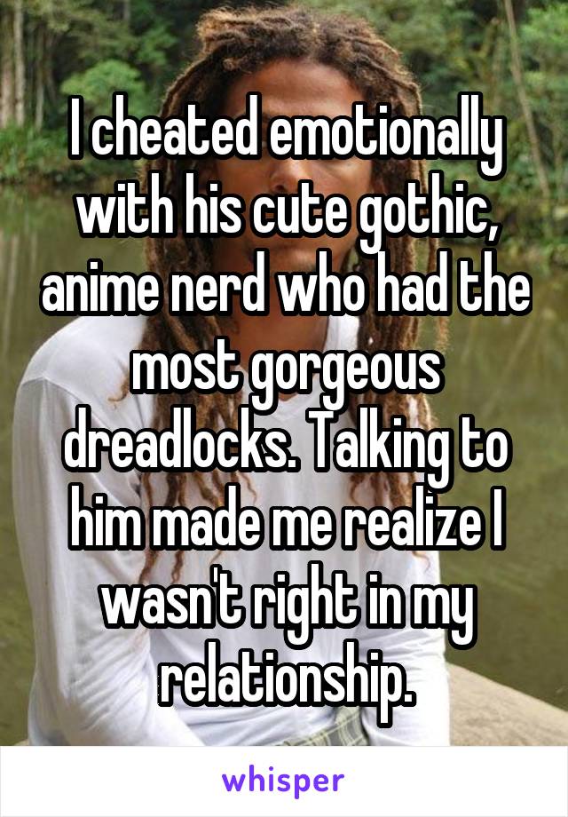 I cheated emotionally with his cute gothic, anime nerd who had the most gorgeous dreadlocks. Talking to him made me realize I wasn't right in my relationship.