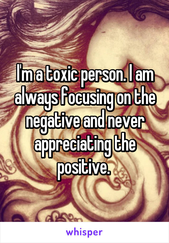 I'm a toxic person. I am always focusing on the negative and never appreciating the positive. 