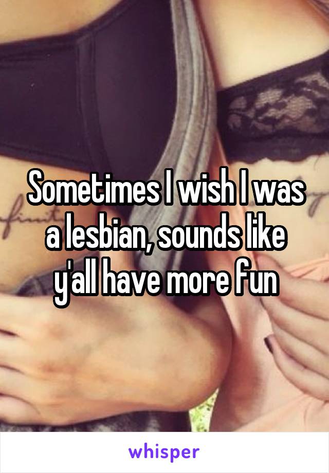 Sometimes I wish I was a lesbian, sounds like y'all have more fun