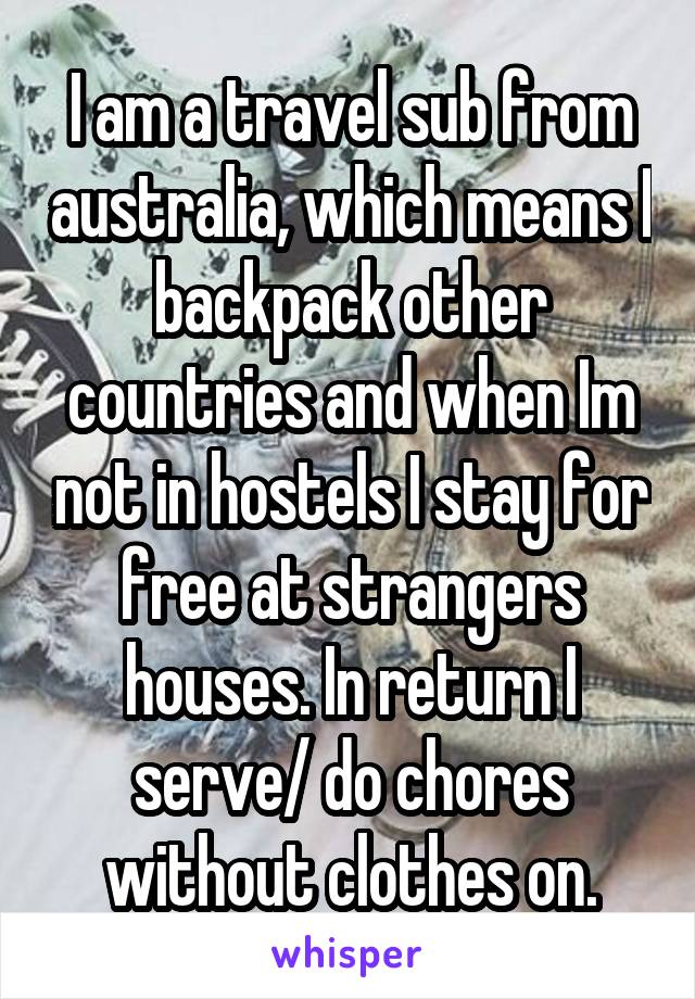  I am a travel sub from australia, which means I backpack other countries and when Im not in hostels I stay for free at strangers houses. In return I serve/ do chores without clothes on.