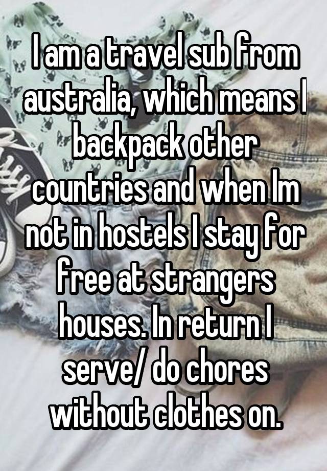  I am a travel sub from australia, which means I backpack other countries and when Im not in hostels I stay for free at strangers houses. In return I serve/ do chores without clothes on.