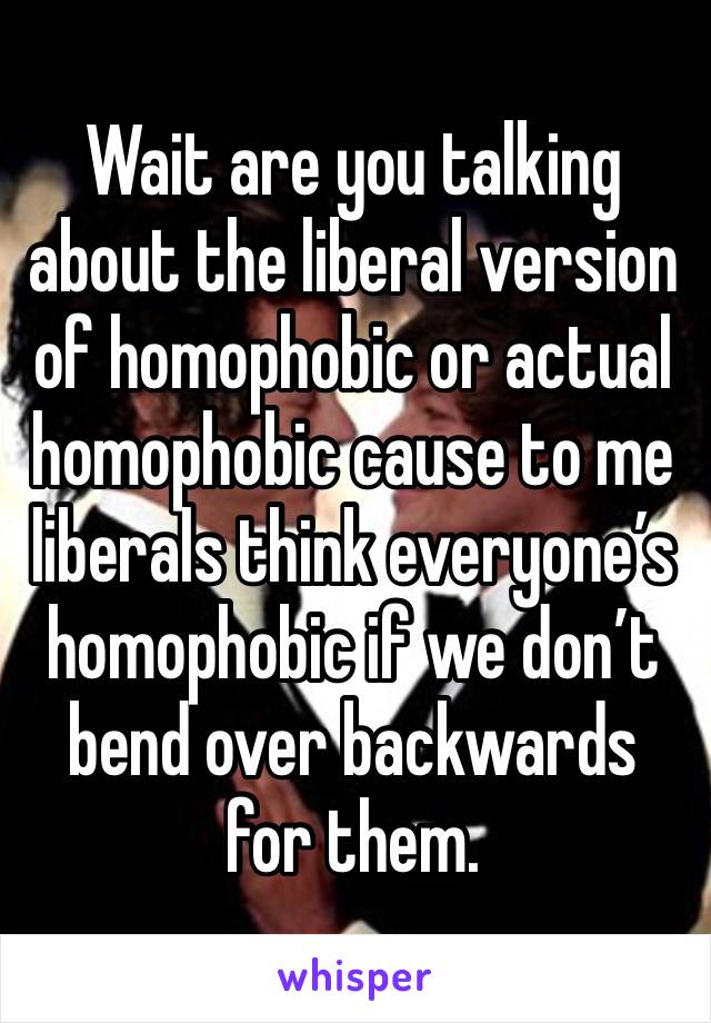 Wait are you talking about the liberal version of homophobic or actual homophobic cause to me liberals think everyone’s homophobic if we don’t bend over backwards for them.