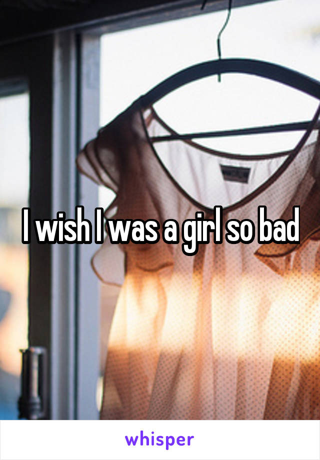 I wish I was a girl so bad