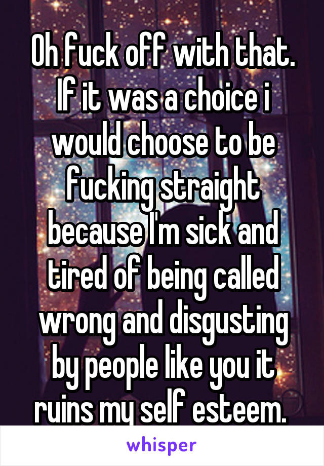 Oh fuck off with that. If it was a choice i would choose to be fucking straight because I'm sick and tired of being called wrong and disgusting by people like you it ruins my self esteem. 