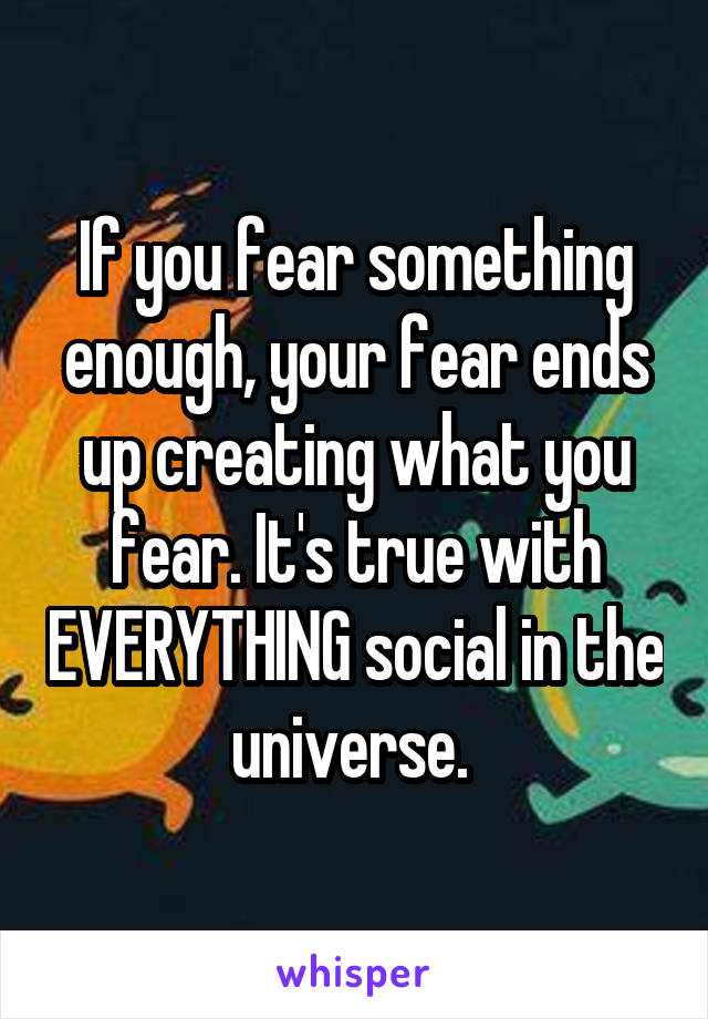 If you fear something enough, your fear ends up creating what you fear. It's true with EVERYTHING social in the universe. 