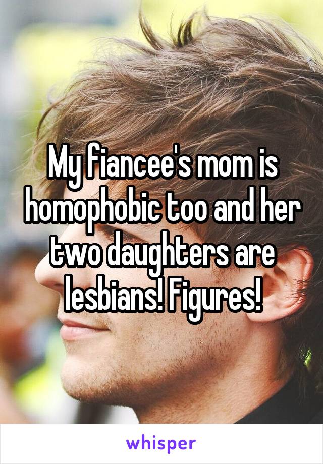 My fiancee's mom is homophobic too and her two daughters are lesbians! Figures!