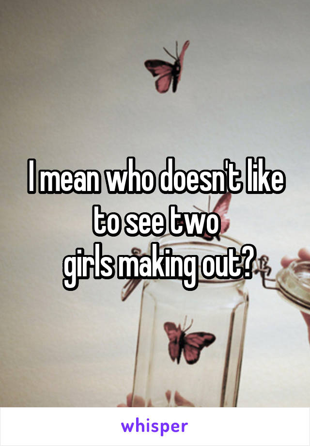 I mean who doesn't like to see two
 girls making out?