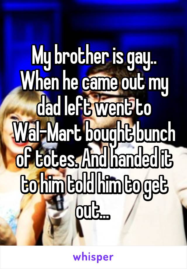 My brother is gay.. When he came out my dad left went to Wal-Mart bought bunch of totes. And handed it to him told him to get out... 