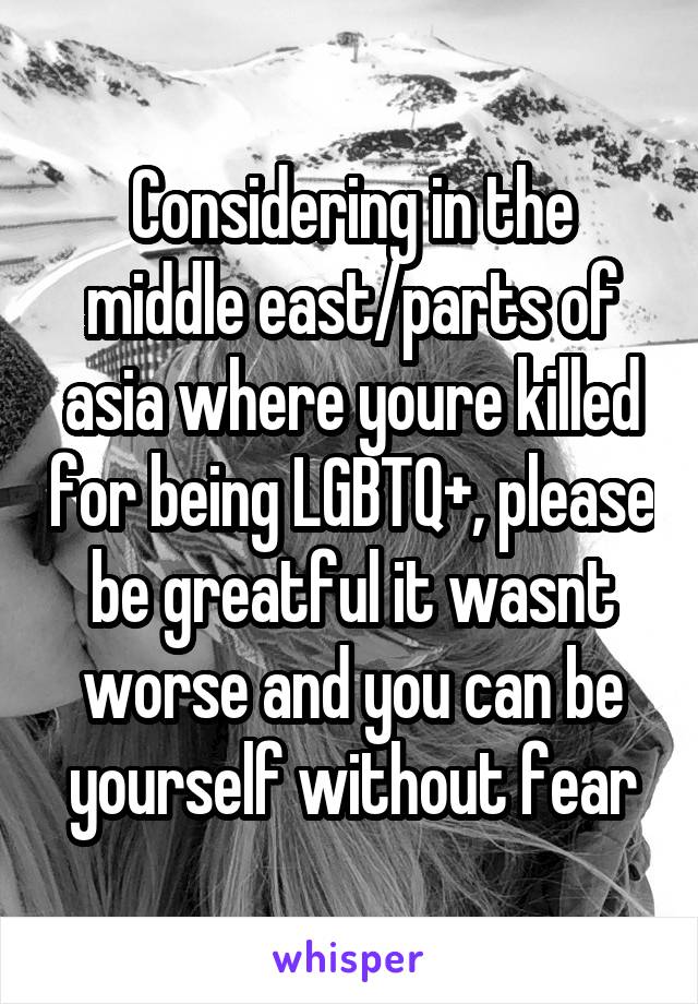 Considering in the middle east/parts of asia where youre killed for being LGBTQ+, please be greatful it wasnt worse and you can be yourself without fear