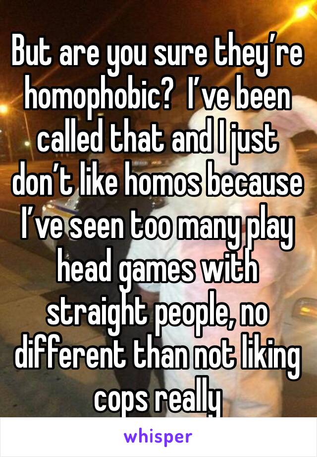 But are you sure they’re homophobic?  I’ve been called that and I just don’t like homos because I’ve seen too many play head games with straight people, no different than not liking cops really