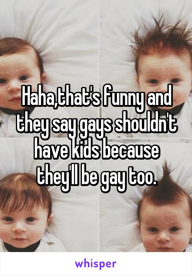 Haha,that's funny and they say gays shouldn't have kids because they'll be gay too.