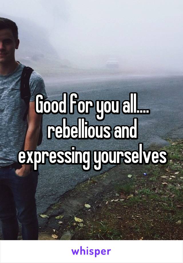 Good for you all.... rebellious and expressing yourselves