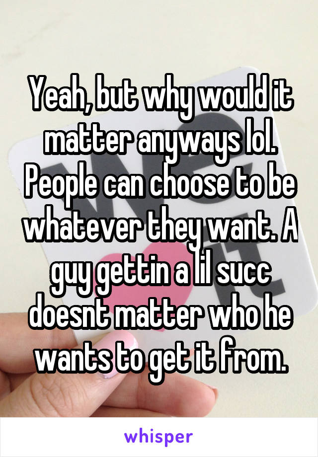 Yeah, but why would it matter anyways lol. People can choose to be whatever they want. A guy gettin a lil succ doesnt matter who he wants to get it from.