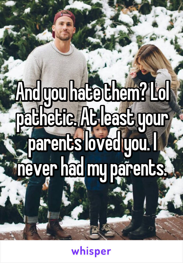 And you hate them? Lol pathetic. At least your parents loved you. I never had my parents.