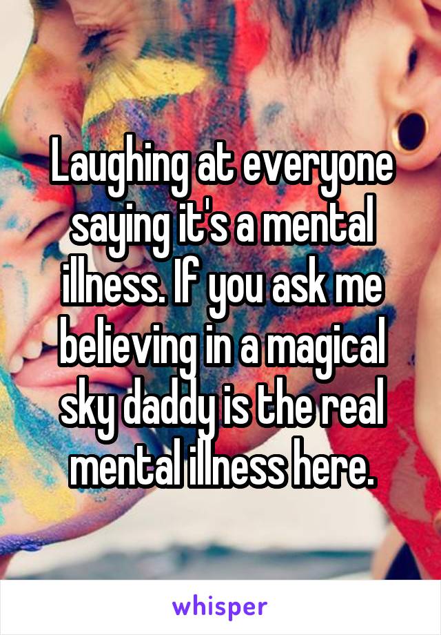 Laughing at everyone saying it's a mental illness. If you ask me believing in a magical sky daddy is the real mental illness here.