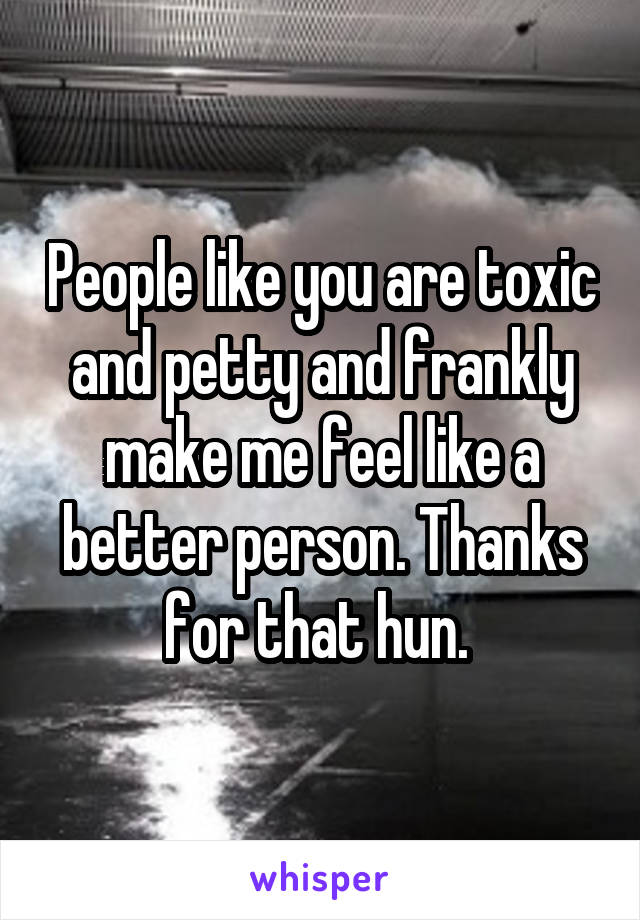 People like you are toxic and petty and frankly make me feel like a better person. Thanks for that hun. 