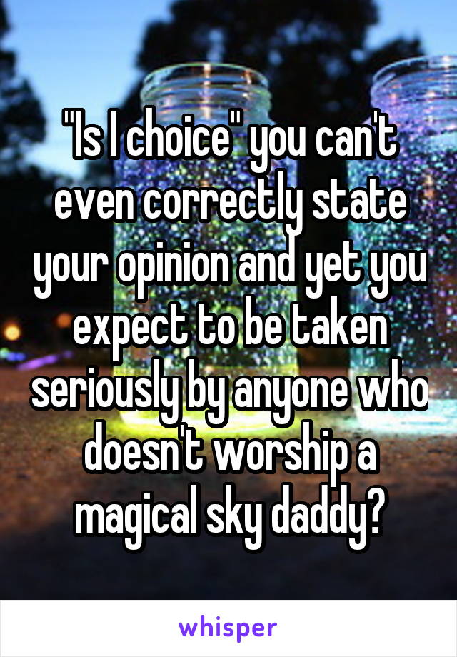 "Is I choice" you can't even correctly state your opinion and yet you expect to be taken seriously by anyone who doesn't worship a magical sky daddy?