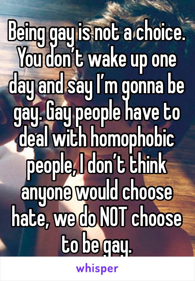 Being gay is not a choice. You don’t wake up one day and say I’m gonna be gay. Gay people have to deal with homophobic people, I don’t think anyone would choose hate, we do NOT choose to be gay.  