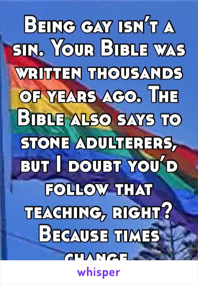 Being gay isn’t a sin. Your Bible was written thousands of years ago. The Bible also says to stone adulterers, but I doubt you’d follow that teaching, right? Because times change.