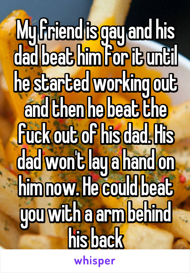 My friend is gay and his dad beat him for it until he started working out and then he beat the fuck out of his dad. His dad won't lay a hand on him now. He could beat you with a arm behind his back