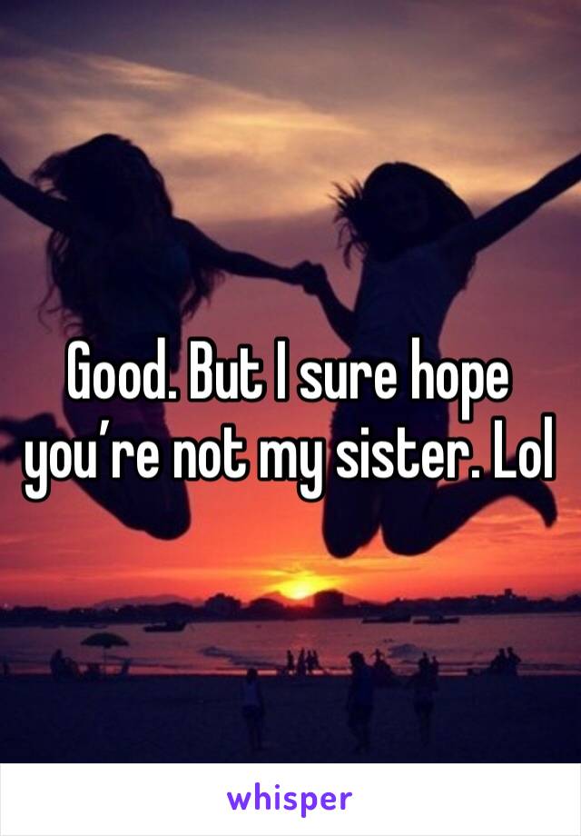 Good. But I sure hope you’re not my sister. Lol