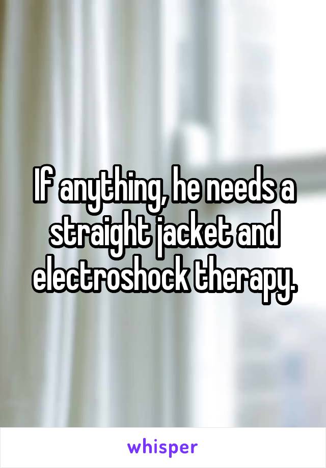 If anything, he needs a straight jacket and electroshock therapy.