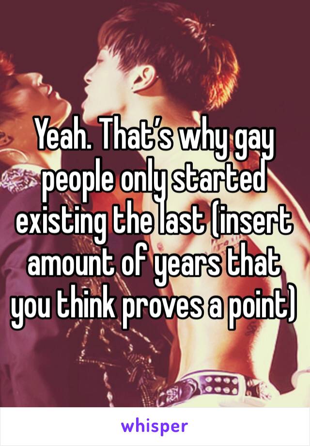 Yeah. That’s why gay people only started existing the last (insert amount of years that you think proves a point)