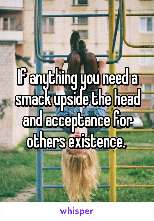 If anything you need a smack upside the head and acceptance for others existence. 