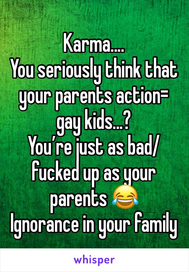 Karma....
You seriously think that your parents action= gay kids...?
You’re just as bad/fucked up as your parents 😂
Ignorance in your family 