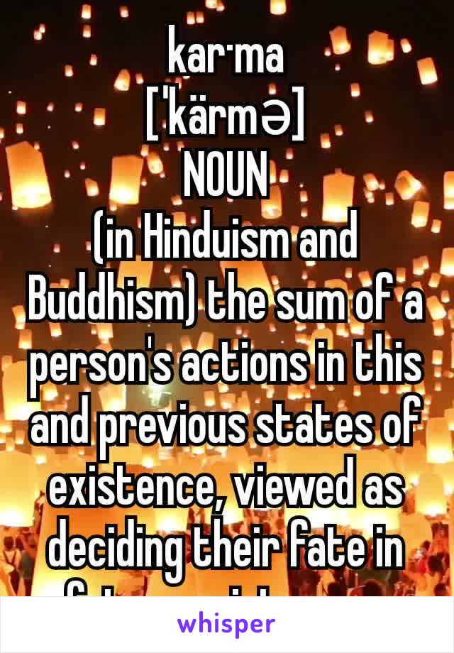 kar·ma
[ˈkärmə]
NOUN
(in Hinduism and Buddhism) the sum of a person's actions in this and previous states of existence, viewed as deciding their fate in future existences.