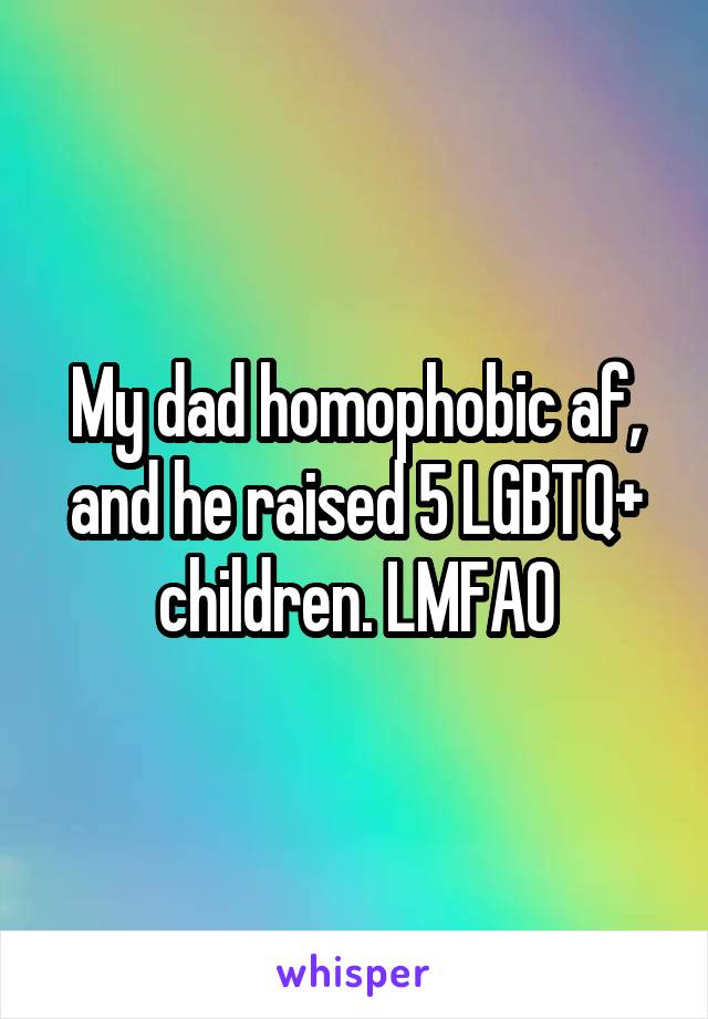 My dad homophobic af, and he raised 5 LGBTQ+ children. LMFAO