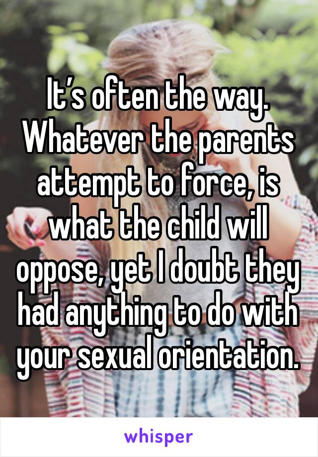 It’s often the way. Whatever the parents attempt to force, is what the child will oppose, yet I doubt they had anything to do with your sexual orientation. 