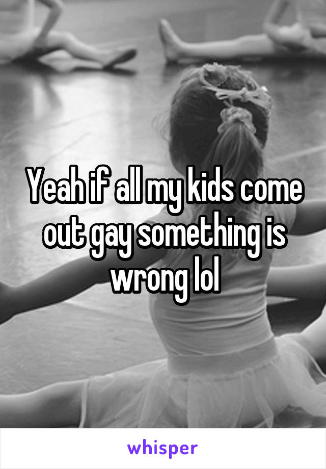 Yeah if all my kids come out gay something is wrong lol