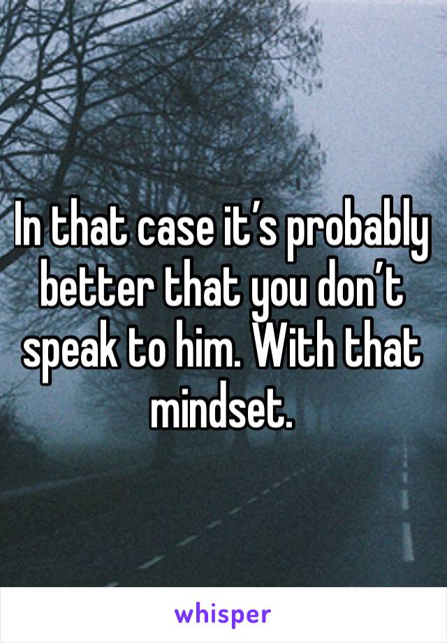 In that case it’s probably better that you don’t speak to him. With that mindset. 