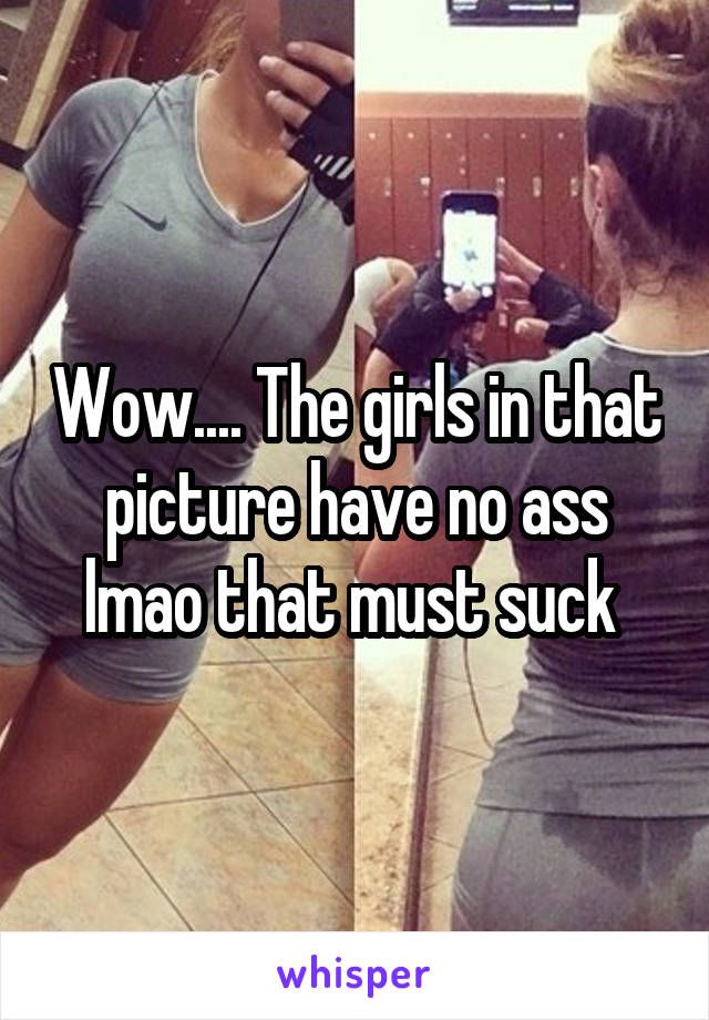 Wow.... The girls in that picture have no ass lmao that must suck 