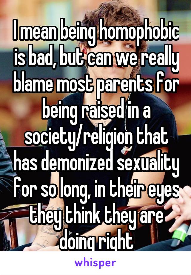 I mean being homophobic is bad, but can we really blame most parents for being raised in a society/religion that has demonized sexuality for so long, in their eyes they think they are doing right