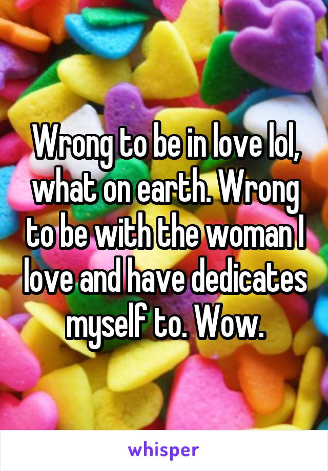 Wrong to be in love lol, what on earth. Wrong to be with the woman I love and have dedicates myself to. Wow.