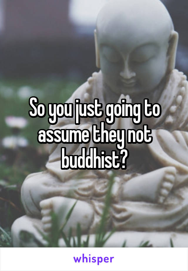 So you just going to assume they not buddhist?