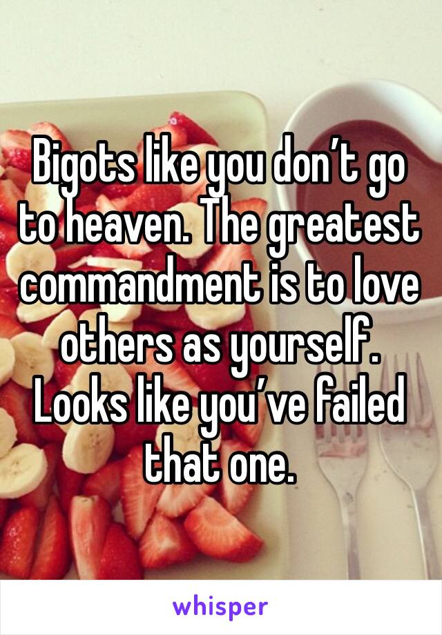 Bigots like you don’t go to heaven. The greatest commandment is to love others as yourself. Looks like you’ve failed that one.