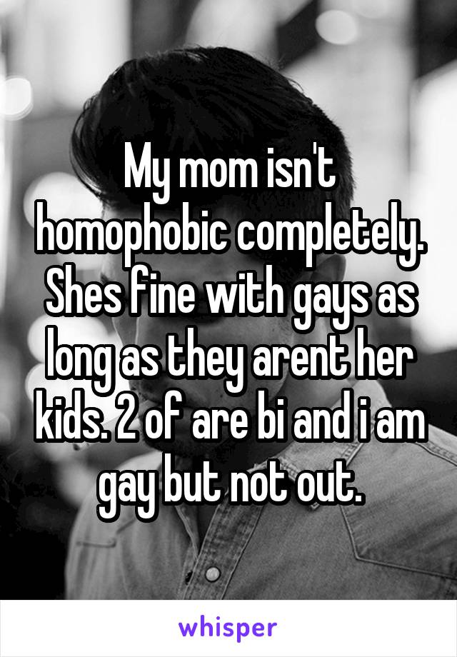 My mom isn't homophobic completely. Shes fine with gays as long as they arent her kids. 2 of are bi and i am gay but not out.