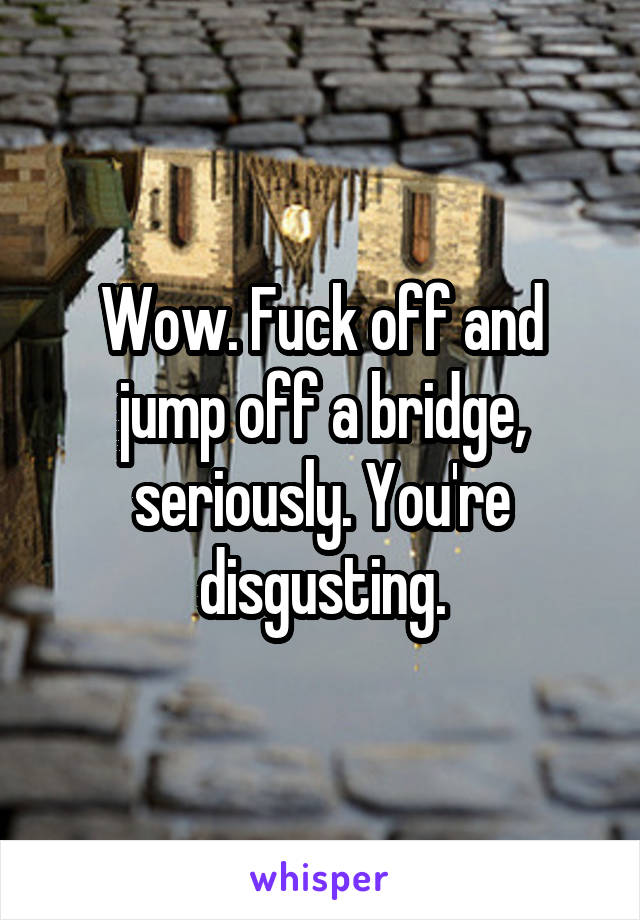 Wow. Fuck off and jump off a bridge, seriously. You're disgusting.