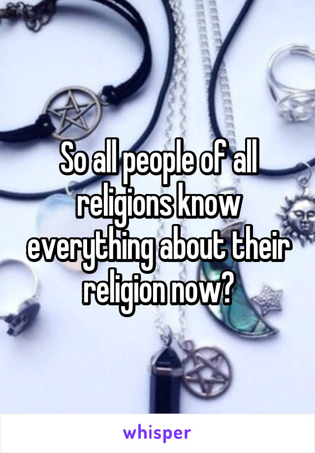 So all people of all religions know everything about their religion now?