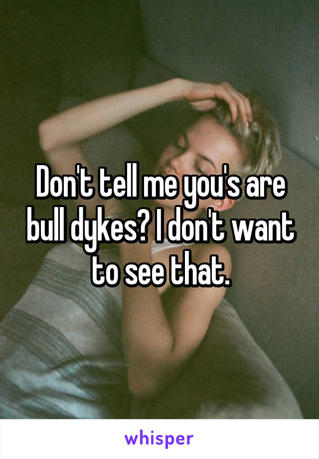 Don't tell me you's are bull dykes? I don't want to see that.