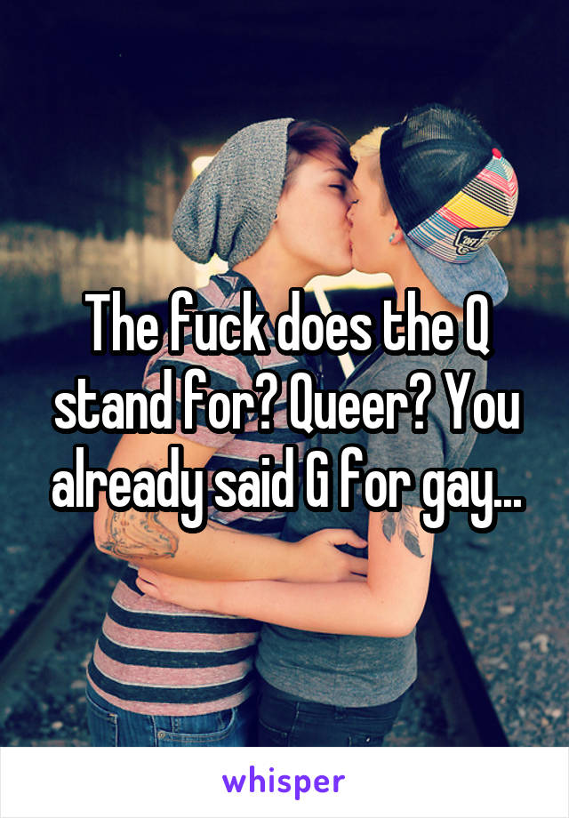 The fuck does the Q stand for? Queer? You already said G for gay...