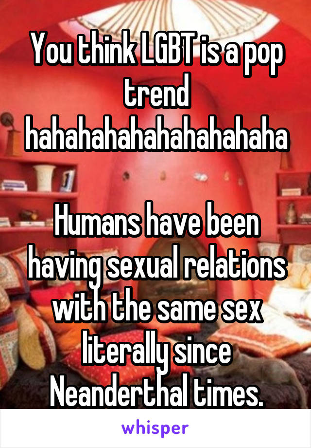 You think LGBT is a pop trend hahahahahahahahahaha

Humans have been having sexual relations with the same sex literally since Neanderthal times.