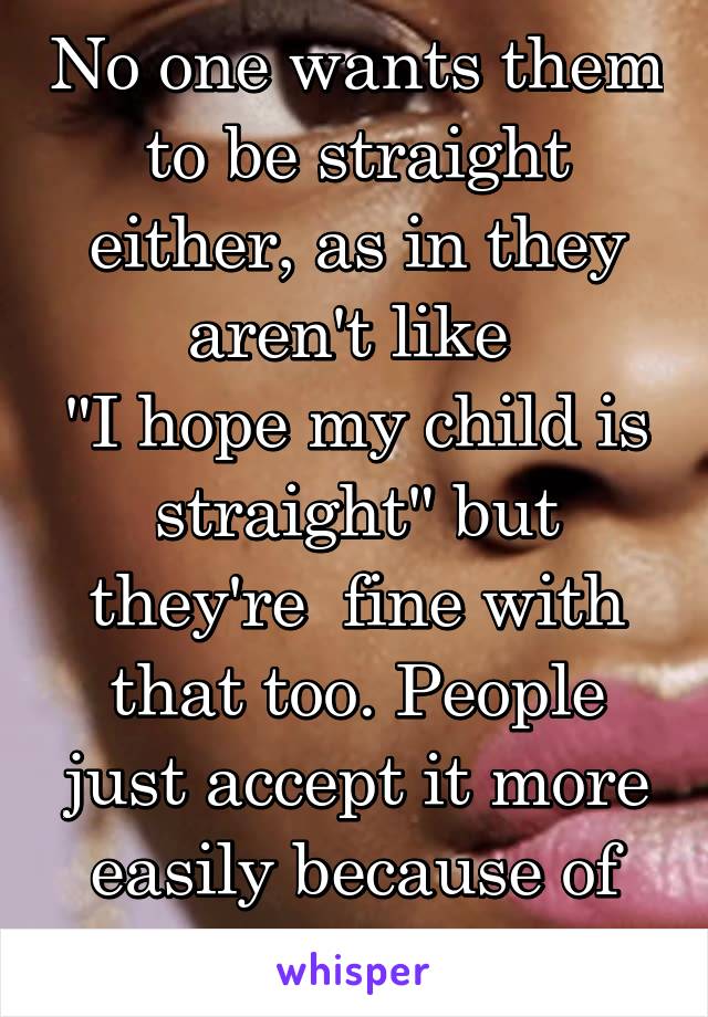 No one wants them to be straight either, as in they aren't like 
"I hope my child is straight" but they're  fine with that too. People just accept it more easily because of social norms