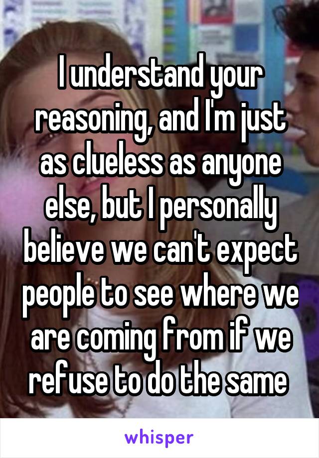 I understand your reasoning, and I'm just as clueless as anyone else, but I personally believe we can't expect people to see where we are coming from if we refuse to do the same 