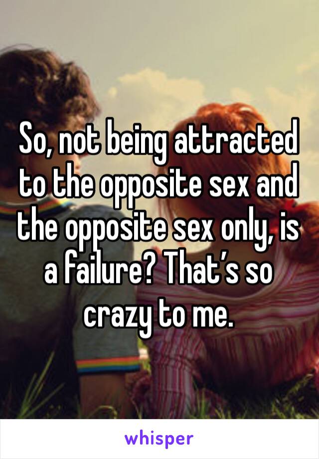 So, not being attracted to the opposite sex and the opposite sex only, is a failure? That’s so crazy to me. 