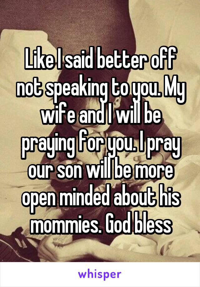 Like I said better off not speaking to you. My wife and I will be praying for you. I pray our son will be more open minded about his mommies. God bless