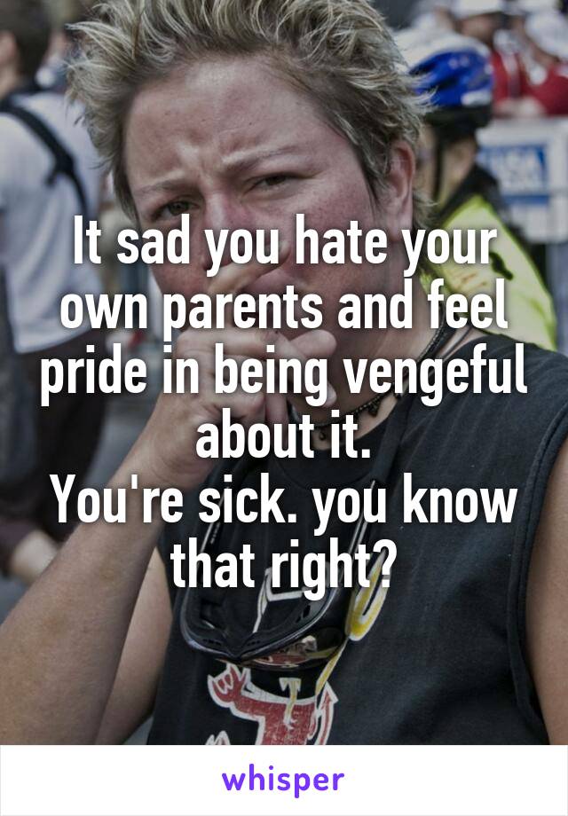 It sad you hate your own parents and feel pride in being vengeful about it.
You're sick. you know that right?